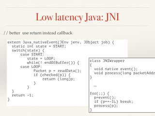 Low latency Java: JNI
extern Java_nativeEvent(JEnv jenv, JObject job) {
static int state = START;
switch(state) {
case START:
state = LOOP;
while(! endOfBuffer()) {
case LOOP:
Packet p = readData();
if (checked(p)) {
return (long)p;
}
}
}
return -1;
}
class JNIWrapper
{
void native event();
void process(long packetAddr
}
…
for(;;) {
p=event();
if (p==-1L) break;
process(p);
}
// better use return instead callback
 