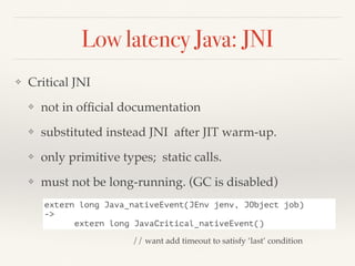 Low latency Java: JNI
❖ Critical JNI
❖ not in ofﬁcial documentation
❖ substituted instead JNI after JIT warm-up.
❖ only primitive types; static calls.
❖ must not be long-running. (GC is disabled)
extern long Java_nativeEvent(JEnv jenv, JObject job)
->
extern long JavaCritical_nativeEvent()
// want add timeout to satisfy ‘last’ condition
 