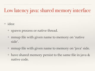 Low latency java: shared memory interface
❖ idea:
❖ spawn process or native thread.
❖ mmap ﬁle with given name to memory on ‘native
side’.
❖ mmap ﬁle with given name to memory on ‘java’ side.
❖ have shared memory persist to the same ﬁle in java &
native code.
 