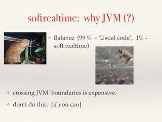 softrealtime: why JVM (?)
❖ Balance (99 % - ‘Usual code’, 1% -
soft realtime)
❖ crossing JVM boundaries is expensive.
❖ don’t do this. [if you can]
 