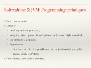 Softrealtime & JVM: Programming techniques.
❖ Don’t guess, know.
❖ Measure
❖ proﬁling [not alw. practical];
❖ sampling (jvm option: -hprof) [jvisualvm, jconsole, ﬂight recorder]
❖ log safepoint / gc pauses
❖ Experiments
❖ benchmarks: http://openjdk.java.net/projects/code-tools/jmh/
❖ critical patch: N2N ﬂow.
❖ Know details, how code is executed.
 