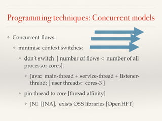 Programming techniques: Concurrent models
❖ Concurrent ﬂows:
❖ minimise context switches:
❖ don’t switch [ number of ﬂows < number of all
processor cores].
❖ Java: main-thread + service-thread + listener-
thread; [ user threads: cores-3 ]
❖ pin thread to core [thread afﬁnity]
❖ JNI [JNA], exists OSS libraries [OpenHFT]
 