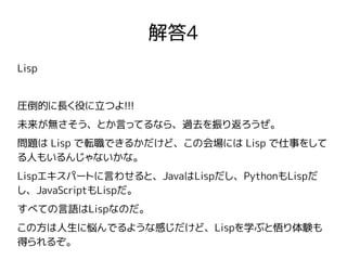解答4
Lisp
圧倒的に長く役に立つよ!!!
未来が無さそう、とか言ってるなら、過去を振り返ろうぜ。
問題は Lisp で転職できるかだけど、この会場には Lisp で仕事をして
る人もいるんじゃないかな。
Lispエキスパートに言わせると、JavaはLispだし、PythonもLispだ
し、JavaScriptもLispだ。
すべての言語はLispなのだ。
この方は人生に悩んでるような感じだけど、Lispを学ぶと悟り体験も
得られるぞ。
 