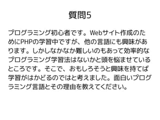 質問5
プログラミング初心者です。Webサイト作成のた
めにPHPの学習中ですが、他の言語にも興味があ
ります。しかしなかなか難しいのもあって効率的な
プログラミング学習法はないかと頭を悩ませている
ところです。そこで、おもしろそうと興味を持てば
学習がはかどるのではと考えました。面白いプログ
ラミング言語とその理由を教えてください。
 
