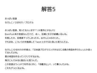 解答5
おっぱい言語
なでしこ / ひまわり / プロデル
おっぱい言語、知ってる人います？ (※意外と少ない!!)
BrainFuck系の言語なんだけど、あー、会場に女子が結構いるんね。
失敗したか、好感度下ってしまったか。出すんじゃなかった。
でもまあ、こういうのを勉強して Tweet とかすると良いと思うんだよ。
なでしこ/ひまわりの作者は、「日本語プログラミングがはびこる悪の帝国を作りたい」とか言っ
てるんだよね。
悪の帝国を作るってゾクゾクするよね。
飛びこんでみると面白いと思うんだ。
この言語はウィンドウを作るときに、「母艦浮上」!!、って書くんだよね。
これもグっとくるよね。
 