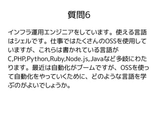 質問6
インフラ運用エンジニアをしています。使える言語
はシェルです。仕事ではたくさんのOSSを使用して
いますが、これらは書かれている言語が
C,PHP,Python,Ruby,Node.js,Javaなど多岐にわた
ります。最近は自動化がブームですが、OSSを使っ
て自動化をやっていくために、どのような言語を学
ぶのがよいでしょうか。
 
