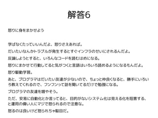 解答6
怒りに身をまかせよう
学ばなくたっていいんだよ、怒りさえあれば。
だいたいなんかトラブルが発生するとすぐインフラのせいにされるんだよ。
反論しようとすると、いろんなコードを読むはめになる。
怒りにまかせて行動してると気がつくと言語はいろいろ読めるようになるもんだよ。
怒り駆動学習。
あと、プログラマはだいたい友達が少ないので、ちょっと仲良くなると、勝手にいろい
ろ教えてくれるので、フンフンって話を聞いてるだけで勉強になる。
プログラマの友達を増やそう。
ただ、安易に自動化とか言ってると、目的がないシステム化は見える化を阻害する、
と運用の偉い人にマジで怒られるので注意な。
怒るのは良いけど怒られちゃ駄目だ。
 