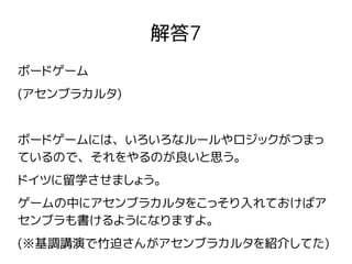 解答7
ボードゲーム
(アセンブラカルタ)
ボードゲームには、いろいろなルールやロジックがつまっ
ているので、それをやるのが良いと思う。
ドイツに留学させましょう。
ゲームの中にアセンブラカルタをこっそり入れておけばア
センブラも書けるようになりますよ。
(※基調講演で竹迫さんがアセンブラカルタを紹介してた)
 