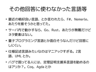 その他回答に使わなかった言語等
●
最近の格好良い言語、とか言われたら、F#、Nemerle、
あたりを推そうかと思ってた。
●
サーバ内で動かすなら、Go、Rust、あたりが無難だけど
ネタ要素はない。
●
量子プログラミング言語とか面白そうなんだけど回答に
しにくい。
●
仕様記述言語みたいなのはマニアックすぎる。Z言
語、UML とか。
●
バグで困ってる人には、定理証明支援系言語を勧めるの
はアリか？。Coq、Agda とか
 