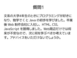 質問1
文系の大学4年生のときにプログラミングが好きに
なり、独学で C と Java の初歩を学びました。卒業
後 Web 制作会社に入社し、HTML, CSS,
JavaScript を習得しました。Web周辺だけでは将
来が不安なので、次に何を学ぶべきか考えていま
す。アドバイスをいただけないでしょうか。
 