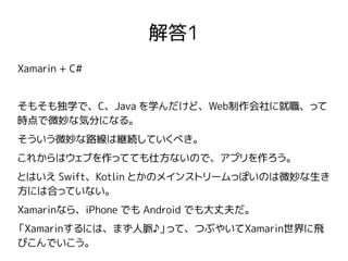 解答1
Xamarin + C#
そもそも独学で、C、Java を学んだけど、Web制作会社に就職、って
時点で微妙な気分になる。
そういう微妙な路線は継続していくべき。
これからはウェブを作ってても仕方ないので、アプリを作ろう。
とはいえ Swift、Kotlin とかのメインストリームっぽいのは微妙な生き
方には合っていない。
Xamarinなら、iPhone でも Android でも大丈夫だ。
「Xamarinするには、まず人脈♪」って、つぶやいてXamarin世界に飛
びこんでいこう。
 