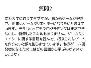 質問2
文系大学に通う学生ですが、昔からゲームが好き
で、将来はゲームクリエイターになりたいと考えて
います。そうはいってもプログラミングはまだでき
ないし、特筆したスキルもありません。ゲームクリ
エイターに関する書籍を読んで、将来こんなゲーム
を作りたいと夢を膨らませています。私がゲーム開
発者になるためにはどの言語から学ぶのがよいで
しょうか?
 