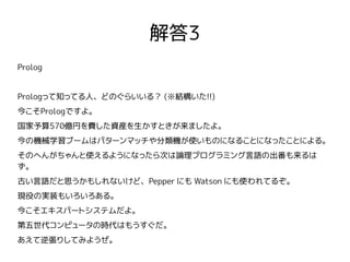 解答3
Prolog
Prologって知ってる人、どのぐらいいる？ (※結構いた!!)
今こそPrologですよ。
国家予算570億円を費した資産を生かすときが来ましたよ。
今の機械学習ブームはパターンマッチや分類機が使いものになることになったことによる。
そのへんがちゃんと使えるようになったら次は論理プログラミング言語の出番も来るは
ず。
古い言語だと思うかもしれないけど、Pepper にも Watson にも使われてるぞ。
現役の実装もいろいろある。
今こそエキスパートシステムだよ。
第五世代コンピュータの時代はもうすぐだ。
あえて逆張りしてみようぜ。
 