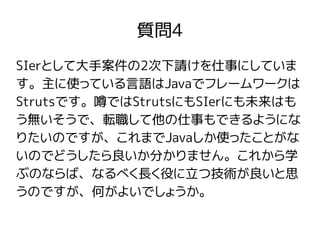 質問4
SIerとして大手案件の2次下請けを仕事にしていま
す。主に使っている言語はJavaでフレームワークは
Strutsです。噂ではStrutsにもSIerにも未来はも
う無いそうで、転職して他の仕事もできるようにな
りたいのですが、これまでJavaしか使ったことがな
いのでどうしたら良いか分かりません。これから学
ぶのならば、なるべく長く役に立つ技術が良いと思
うのですが、何がよいでしょうか。
 