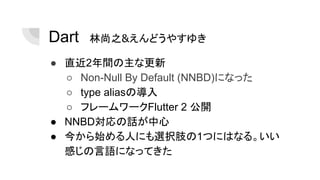Dart　林尚之&えんどうやすゆき
● 直近2年間の主な更新
○ Non-Null By Default (NNBD)になった
○ type aliasの導入
○ フレームワークFlutter 2 公開
● NNBD対応の話が中心
● 今から始める人にも選択肢の1つにはなる。いい
感じの言語になってきた
 