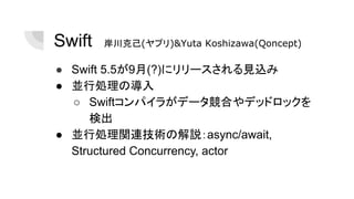 Swift　岸川克己(ヤプリ)&Yuta Koshizawa(Qoncept)
● Swift 5.5が9月(?)にリリースされる見込み
● 並行処理の導入
○ Swiftコンパイラがデータ競合やデッドロックを
検出
● 並行処理関連技術の解説：async/await,
Structured Concurrency, actor
 