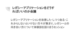 レガシーアプリケーションをどうす
ればいいのか会議
レガシーアプリケーションを改善した・しつつある・こ
れからしないといけない方々が集まり、レガシーとの
向き合い方について体験談を語り合うセッション
 