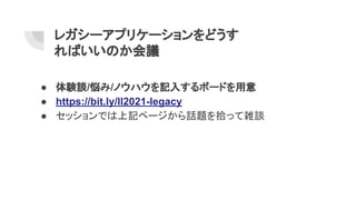 レガシーアプリケーションをどうす
ればいいのか会議
● 体験談/悩み/ノウハウを記入するボードを用意
● https://bit.ly/ll2021-legacy
● セッションでは上記ページから話題を拾って雑談
 
