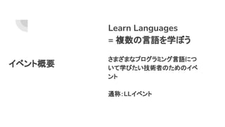 イベント概要
Learn Languages
= 複数の言語を学ぼう
さまざまなプログラミング言語につ
いて学びたい技術者のためのイベ
ント
通称：LLイベント
 