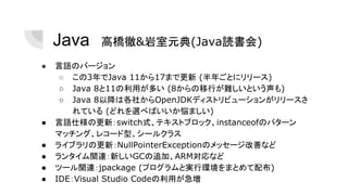 Java　高橋徹&岩室元典(Java読書会)
● 言語のバージョン
○ この3年でJava 11から17まで更新 (半年ごとにリリース)
○ Java 8と11の利用が多い (8からの移行が難しいという声も)
○ Java 8以降は各社からOpenJDKディストリビューションがリリースさ
れている (どれを選べばいいか悩ましい)
● 言語仕様の更新：switch式、テキストブロック、instanceofのパターン
マッチング、レコード型、シールクラス
● ライブラリの更新：NullPointerExceptionのメッセージ改善など
● ランタイム関連：新しいGCの追加、ARM対応など
● ツール関連：jpackage (プログラムと実行環境をまとめて配布)
● IDE：Visual Studio Codeの利用が急増
 