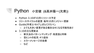 Python　小宮健 (&高井陽一(欠席))
● Python 3.10が10月にリリース予定
● リリースサイクルの変更：毎年10月にメジャー更新
● Guido(作者)いわく「しばらく3でいく」
○ とても大きい変更がある場合は4になる可能性あり
● 3.10の主な更新点
○ 新文法のパターンマッチング：他言語と同様
○ 型ヒントの拡充：4つ追加
○ エラーメッセージの改善
○ など
 