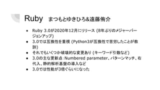 Ruby　まつもとゆきひろ&遠藤侑介
● Ruby 3.0が2020年12月にリリース (8年ぶりのメジャーバー
ジョンアップ)
● 3.0では互換性を重視 (Python3が互換性で苦労したことが教
訓)
● それでもいくつか破壊的な変更あり (キーワード引数など)
● 3.0の主な更新点：Numbered parameter、パターンマッチ、右
代入、静的解析基盤の導入など
● 3.0では性能が3倍ぐらいになった
 