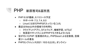 PHP　新原雅司&富所亮
● PHP 8.0が最新、8.1リリース予定
○ サポート中：7.3, 7.4, 8.0
○ LinuxにはまだPHP5が入っていることも
● 最近はWeb以外の領域での利用も
○ クライアントアプリ、ミドルウェア、機械学習、IoTなど
○ 他言語でやってたことがPHPでもできるようになる
● 型が付いたPHP：型表現の向上、PHPDocsによる型表現、型検
査ツールの普及
● PHPカンファレンス2021：10/2-3(土日)、オンライン
 