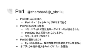 Perl　@charsbar&@_ybrliiu
● Perl6はRakuに改名
○ Perlコミュニティとのつながりはまだある
● Perl7が2020年に発表
○ コミュニティ内で混乱あり→ガバナンスが強化された
○ Perl5との後方互換性がなくなるかも
○ リリースは先になりそう
● Perl5の最新は5.34
○ try catchの導入、複雑な構文を無効にできる機能など
● オブジェクト指向構文をPerlコアに入れる運動
 