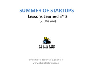 SUMMER OF STARTUPS
  Lessons Learned nº 2
             (26 WCore)




   Email: fabricadestartups@gmail.com
      www.fabricadestartups.com
 