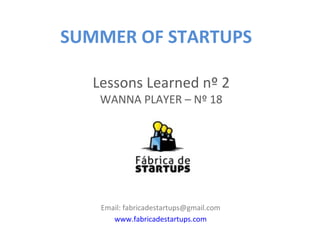 SUMMER OF STARTUPS

   Lessons Learned nº 2
    WANNA PLAYER – Nº 18




    Email: fabricadestartups@gmail.com
       www.fabricadestartups.com
 