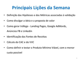 Principais Lições da Semana
• Definição das Hipóteses e das Métricas associadas à validação

• Como divulgar a ideia e a proposta de valor

• Como gerar tráfego - Landing Pages, Google AdWords,
  Anúncios FB e Linkedin

• Identificação das Fontes de Receitas

• Cálculo do CAC e do VVC

• Como definir e testar o Produto Mínimo Viável, com o menor
  custo possível
                                                                  9
 