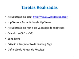 Tarefas Realizadas
• Actualização do Blog: http://nouau.wordpress.com/
• Hipóteses e Formulários de Hipóteses
• Actualização do Painel de Validação de Hipóteses
• Cálculo do CAC e VVC
• Sondagens
• Criação e lançamento da Landing Page
• Definição de Fontes de Receitas

                                                      7
 