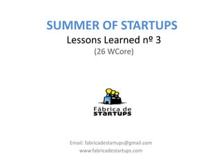 SUMMER OF STARTUPS
  Lessons Learned nº 3
             (26 WCore)




   Email: fabricadestartups@gmail.com
      www.fabricadestartups.com
 