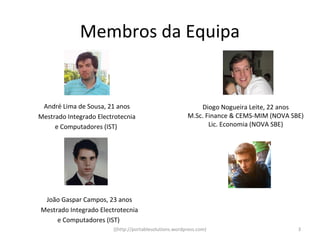 Membros da Equipa


 André Lima de Sousa, 21 anos                               Diogo Nogueira Leite, 22 anos
Mestrado Integrado Electrotecnia                        M.Sc. Finance & CEMS-MIM (NOVA SBE)
     e Computadores (IST)                                      Lic. Economia (NOVA SBE)




 João Gaspar Campos, 23 anos
Mestrado Integrado Electrotecnia
     e Computadores (IST)
                        ((http://portablesolutions.wordpress.com)                        3
 