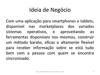 Ideia de Negócio
Com uma aplicação para smartphones e tablets,
disponível nas marketplaces dos variados
sistemas operativos, e aproveitando as
ferramentas disponíveis nos mesmos, construir
um método barato, eficaz e altamente flexível
para receber informação sobre se está tudo
bem com a pessoa com quem se encontra
sincronizado.

               (http://portablesolutions.wordpress.com)   4
 