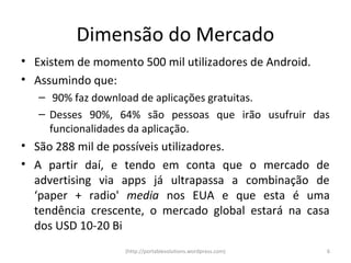 Dimensão do Mercado
• Existem de momento 500 mil utilizadores de Android.
• Assumindo que:
   – 90% faz download de aplicações gratuitas.
   – Desses 90%, 64% são pessoas que irão usufruir das
     funcionalidades da aplicação.
• São 288 mil de possíveis utilizadores.
• A partir daí, e tendo em conta que o mercado de
  advertising via apps já ultrapassa a combinação de
  ‘paper + radio' media nos EUA e que esta é uma
  tendência crescente, o mercado global estará na casa
  dos USD 10-20 Bi
                   (http://portablesolutions.wordpress.com)   6
 