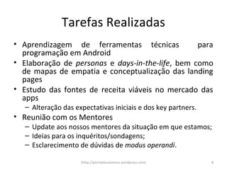 Tarefas Realizadas
• Aprendizagem de ferramentas técnicas            para
  programação em Android
• Elaboração de personas e days-in-the-life, bem como
  de mapas de empatia e conceptualização das landing
  pages
• Estudo das fontes de receita viáveis no mercado das
  apps
   – Alteração das expectativas iniciais e dos key partners.
• Reunião com os Mentores
   – Update aos nossos mentores da situação em que estamos;
   – Ideias para os inquéritos/sondagens;
   – Esclarecimento de dúvidas de modus operandi.

                     (http://portablesolutions.wordpress.com)   8
 