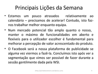 Principais Lições da Semana
• Estamos um pouco atrasados             relativamente ao
  calendário – precisamos de acelerar! Contudo, isto faz-
  nos trabalhar melhor enquanto equipa.
• Num mercado potencial tão amplo quanto o nosso,
  manter o máximo de funcionalidades em aberto e
  flexíveis para o utilizador escolher é fundamental para
  melhorar a percepção de valor acrescentado do produto.
• O Facebook será a nossa plataforma de publicidade se
  alguma vez viermos a fazê-la. Concluímos isto após ver a
  segmentação que vimos ser possível de fazer durante a
  sessão gentilmente dada pela WSI.

                   (http://portablesolutions.wordpress.com)   9
 