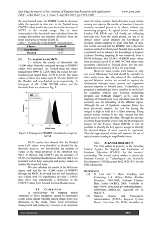 Igor Ogashawara et al Int. Journal of Engineering Research and Application
ISSN : 2248-9622, Vol. 3, Issue 5, Sep-Oct 2013, pp.1956-1960
the non-flooded areas, the DNDWI tends to decrease
while the opposite is also true, in the flooded areas
DNDWI values tend to increase due to the decrease of
NDWI in the second image. Due to these
characteristics the thresholds were calculated from the
average plus/minus one standard deviation from the
mean value plus a constant (Table 1).
Table 1. Thresholds for the DNDWI classification.
Classes
Threshold
<0.05
Non-flooded
>0.05
Flooded
5.2.

VALIDATION USING MCM
To validate the choice of thresholds the
10,000 values from the simulated average of DNDWI
values were analyzed. For flooded areas the values
ranged from -0.099 to 0.285, while the values for nonflooded areas ranged from -0.193 to 0.143. The mean
values of these two series were 0.106 and -0.010 for
the flooded and non-flooded areas respectively. A
histogram of all 10,000 DNDWI values and the
threshold limit are shown on Fig. 3.

Figure 3. Histogram of DNDWI simulated average by
MCM.
MCM results also showed that for flooded
areas 8568 values were classified as flooded by the
threshold analysis. For non-flooded the number of
values in the range proposed in the threshold was
9213. It showed that DNDWI got an accuracy of
85.68% for mapping flooded areas, showing that it is a
potential tool to help managers and policy makers to
analyze the impacted areas.
We also calculate the results of the Wilcoxon
signed rank test for the 10,000 values of DNDWI
through the MCM. It showed that the null hypothesis
was refuted with 5% significance (p-value < 0.001);
thus, there was undoubtedly a difference in the
DNDWI values from flooded and non-flooded areas.

VI.

CONCLUSION

A methodology for mapping spatial
variations of flood inundation caused by hurricanes
events using optical remotely sensed image series was
developed in this study. Since flood prevention,
management and emergency response is an important
www.ijera.com
Page

www.ijera.com

issue for policy makers, flood detection using remote
sensing can improve the number of monitored areas in
remotely accessed places or in places without any
monitoring program. As optical orbital sensors, like
Landsat TM, ETM+ and OLI family, are collecting
non-stop data from the entire planet, the use of an
optical sensor could enhance the knowledge of
flooding spatial mapping in areas with lack of data.
Our results showed that the DNDWI and a threshold
analysis method for distinguish flooded areas could be
a potential tool to enhance the knowledge of tropical
cyclones flooding mapping. It was observed, from a
MCM technique, that 85.68% of 10000 mean values
from an interaction of 20 to 1000 DNDWI values were
accurately classified as flooded areas. For the nonflooded area an accuracy of 92.13% was found.
However, these results were based on only
one event (Hurricane Ike) and should be extended to
other study areas. We also observed that additional
spectral behavior studies are needed to explain the
relationship between water content and vegetation
spectral response in flooded areas. Nevertheless, we
proposed a methodology which could be an useful tool
for countries without any flooding monitoring
program and RADAR imagery cover, since the
mapping of flooded areas is an important issue for the
economy and the rebuilding of the affected region.
Although the use of Synthetic Aperture Radar has
been previously applied, the cost for buying the
images is high as well as it is labor intensity. Using
optical remote sensing is not only cheaper but also
much easier to manage the data. Through the advance
of orbital hyperspectral sensors like the Hyperspectral
Imager for the Coastal Ocean (HICO), it will be
possible to identify the key spectral ranges to identify
the elevated degree of water content in vegetation.
Thus the hyperspectral studies will enhance the use of
optical remote sensing to map flooded areas.

VII.

ACKNOWLEDGEMENTS

The first author is grateful to the Brazilian
Federal Agency for Support and Evaluation of
Graduate Education (CAPES) for the masters’
scholarship. The second author wishes to thanks the
National Counsel of Technological and Scientific
Development (CNPQ) (grants 161233/2013-9) for the
PhD scholarship.
REFERENCES
[1]
N. Lott and T. Ross, Tracking and
Evaluating U.S. Billion Dollar Weather
Disasters, 1980-2005, National Climatic
Data Center (NCDC), 2006. Available at:
http://www1.ncdc.noaa.gov/pub/data/papers/
200686ams1.2nlfree.pdf. Accessed on: 12
Oct 2013.
[2]
National
Oceanic
and
Atmospheric
Administration (NOAA), Tropical Cyclone
Report: Hurricane Ike, 2013a. Available at:

1959 |

 