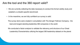 • We are currently collecting the data necessary to conduct the formal validity study and
establish a LinkedIn-specific benchmark
• In the meantime, we are fully confident our survey is valid:
The survey items were created in consultation with The Zenger Folkman Company - the
best and longest standing leadership 360 companies in the world
We conducted a factor analysis to validate the relevancy and structure of our Great
Leadership Characteristics utilizing the largest 360 leadership dataset on the planet
Are the tool and the 360 report valid?
 