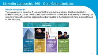 3
LinkedIn Leadership 360 - Core Characteristics
Why is it important?
The assessment is based on 5 Leadership Characteristics which are deeply embedded in
LinkedIn’s unique culture. The focused transformation of our leaders is necessary to realizing our
collective vision of economic opportunity and is valuable to the leaders both here at LinkedIn and
in their next play.
 