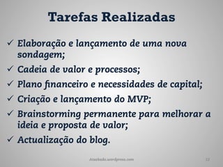 Tarefas Realizadas
ü  Elaboração e lançamento de uma nova
    sondagem;
ü  Cadeia de valor e processos;
ü  Plano financeiro e necessidades de capital;
ü  Criação e lançamento do MVP;
ü  Brainstorming permanente para melhorar a
    ideia e proposta de valor;
ü  Actualização do blog.
                   Ataskado.wordpress.com         12
 