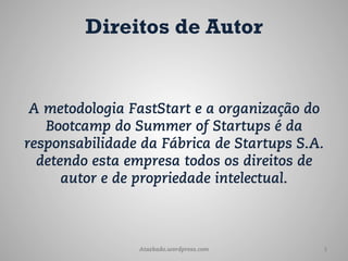 Direitos de Autor


 A metodologia FastStart e a organização do
   Bootcamp do Summer of Startups é da
responsabilidade da Fábrica de Startups S.A.
  detendo esta empresa todos os direitos de
      autor e de propriedade intelectual.



                Ataskado.wordpress.com     1
 
