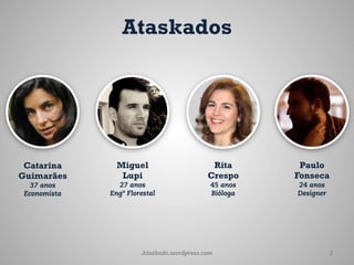 Ataskados




 Catarina       Miguel                      Rita       Paulo
Guimarães        Lupi                      Crespo     Fonseca
   37 anos      27 anos                     45 anos   24 anos
 Economista   Engº Florestal                Bióloga   Designer




                       Ataskado.wordpress.com                    2
 