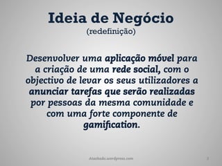 Ideia de Negócio
              (redefinição)


Desenvolver uma aplicação móvel para
  a criação de uma rede social, com o
objectivo de levar os seus utilizadores a
 anunciar tarefas que serão realizadas
 por pessoas da mesma comunidade e
     com uma forte componente de
              gamification.


               Ataskado.wordpress.com       3
 
