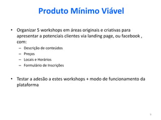 Produto Mínimo Viável

• Organizar 5 workshops em áreas originais e criativas para
  apresentar a potenciais clientes via landing page, ou facebook ,
  com:
    –   Descrição de conteúdos
    –   Preços
    –   Locais e Horários
    –   Formulário de Inscrições


• Testar a adesão a estes workshops + modo de funcionamento da
  plataforma




                                                                     9
 