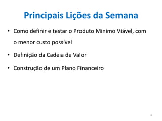 Principais Lições da Semana
• Como definir e testar o Produto Mínimo Viável, com
  o menor custo possível

• Definição da Cadeia de Valor

• Construção de um Plano Financeiro




                                                       16
 