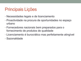 Principais Lições
• Necessidades legais e de licenciamento
• Proactividade na procura de oportunidades no espaço
  urbano
• Fornecedores nacionais bem preparados para o
  fornecimento de produtos de qualidade
• Licenciamento é burocrático mas perfeitamente atingível
• Sazonalidade
 
