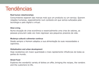 Tendências
 Real human relashionships
 Consumidores esperam das marcas mais que um producto ou um serviço. Querem
 relações humanas, especialmente num contexto em que somos sufocados pela
 tecnologia e pelo digital e virtual.


 Slow Living
 Numa situação de crise económica e essencialmente uma crise de valores, as
 pessoas procuram cada vez mais regressar aos pequenos prazeres da vida.


 Mudança cultural e alimentar contínua
 Desde sempre o Homem adaptou a sua alimentação às suas necessidades e
 caprichos.


 Globalisation and urban development
 Hoje recebemos em maior quantidade e mais rapidamente influências de todas as
 partes do mundo.


 Street Food
 Explores the wonderful variety of dishes on offer, bringing the recipes, the vendors
 and the customers to life.
 