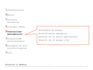 Infraestructuras
Memoria
Valoración
   Patrimonial

Estrategia         urbana
                                                Estrategias de energía
Sostenibilidad
   medioambiental                               Autosuficiencia energética
                                                Relación con el barrio (aportación?)
Sostenibilidad                                  Relación con el parque y Río
   Social/económica

Estrategias   de difu-
   sión/Participación

Otros…


PROYECTAR LA MEMORIA.
II Seminario taller-Restauración del Patrimonio Histórico Iberoamericano. Santa Cruz La Real, Nájera, 18-22 marzo, 2013
 